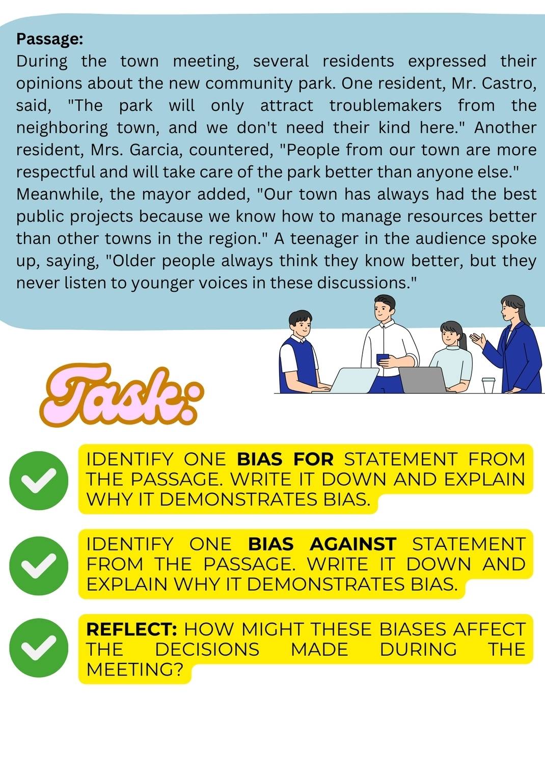 Passage: 
During the town meeting, several residents expressed their 
opinions about the new community park. One resident, Mr. Castro, 
said, "The park will only attract troublemakers from the 
neighboring town, and we don't need their kind here." Another 
resident, Mrs. Garcia, countered, "People from our town are more 
respectful and will take care of the park better than anyone else." 
Meanwhile, the mayor added, "Our town has always had the best 
public projects because we know how to manage resources better 
than other towns in the region." A teenager in the audience spoke 
up, saying, "Older people always think they know better, but they 
never listen to younger voices in these discussions." 
Tasles 
IDENTIFY ONE BIAS FOR STATEMENT FROM 
THE PASSAGE. WRITE IT DOWN AND EXPLAIN 
WHY IT DEMONSTRATES BIAS. 
IDENTIFY ONE BIAS AGAINST STATEMENT 
FROM THE PASSAGE. WRITE IT DOWN AND 
EXPLAIN WHY IT DEMONSTRATES BIAS. 
REFLECT: HOW MIGHT THESE BIASES AFFECT 
THE€ DECISIONS MADE DURING THE 
MEETING?