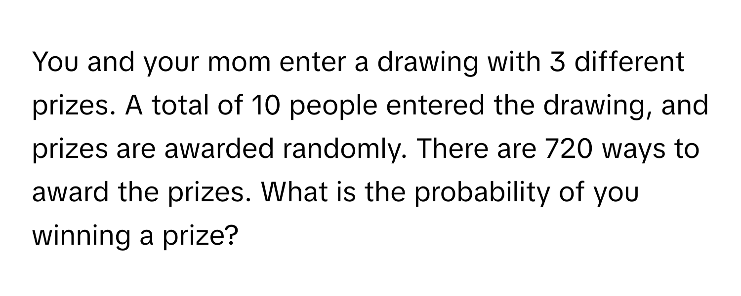 You and your mom enter a drawing with 3 different prizes. A total of 10 people entered the drawing, and prizes are awarded randomly. There are 720 ways to award the prizes. What is the probability of you winning a prize?