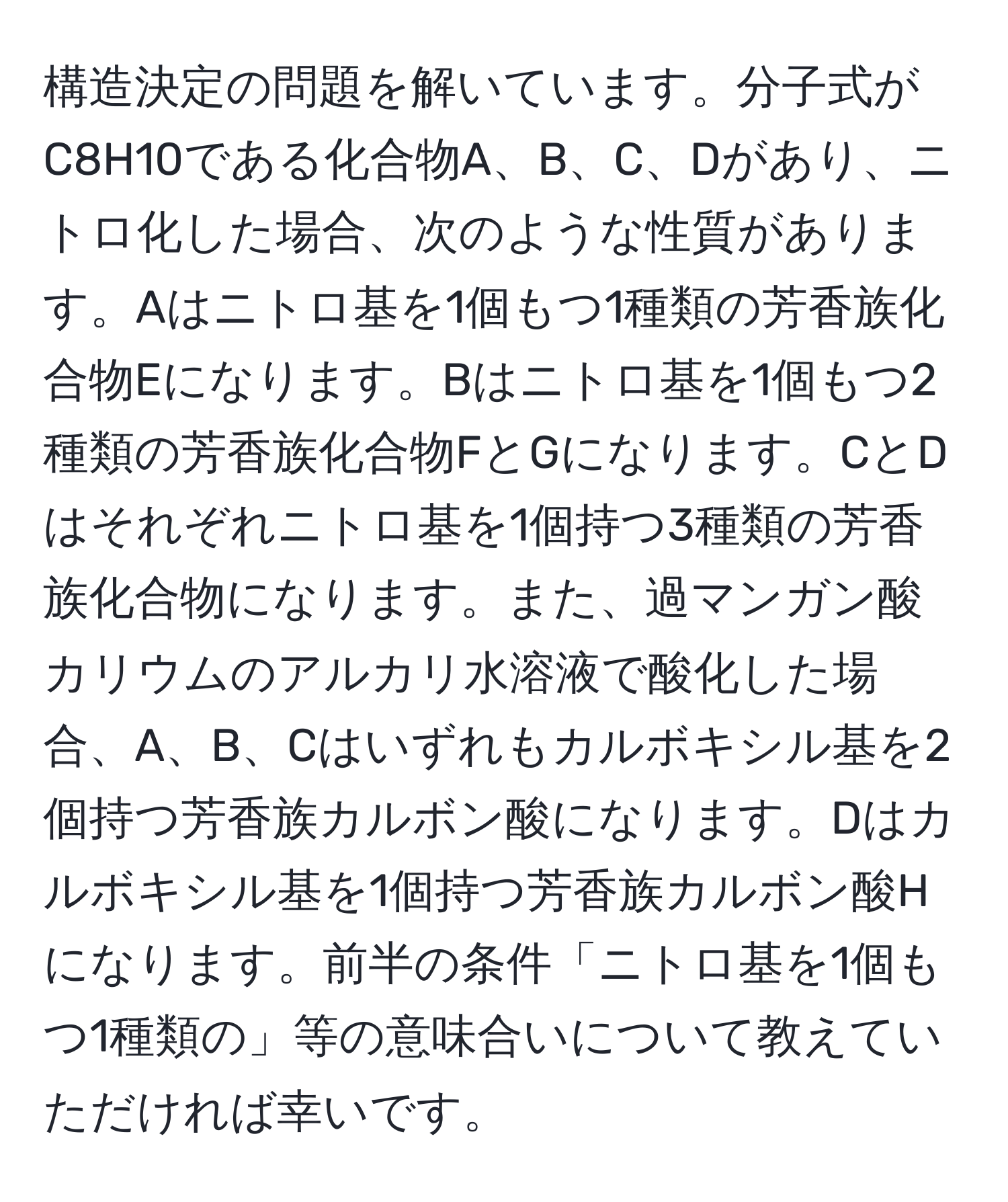 構造決定の問題を解いています。分子式がC8H10である化合物A、B、C、Dがあり、ニトロ化した場合、次のような性質があります。Aはニトロ基を1個もつ1種類の芳香族化合物Eになります。Bはニトロ基を1個もつ2種類の芳香族化合物FとGになります。CとDはそれぞれニトロ基を1個持つ3種類の芳香族化合物になります。また、過マンガン酸カリウムのアルカリ水溶液で酸化した場合、A、B、Cはいずれもカルボキシル基を2個持つ芳香族カルボン酸になります。Dはカルボキシル基を1個持つ芳香族カルボン酸Hになります。前半の条件「ニトロ基を1個もつ1種類の」等の意味合いについて教えていただければ幸いです。