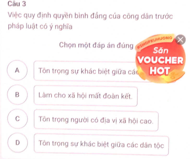 Việc quy định quyền bình đẳng của công dân trước
pháp luật có ý nghĩa
Chọn một đáp án đúng ISHOPXUHUONG
Săn
VOUCHER
A Tôn trọng sự khác biệt giữa các HOT
B Làm cho xã hội mất đoàn kết.
C Tôn trọng người có địa vị xã hội cao.
D Tôn trọng sự khác biệt giữa các dân tộc