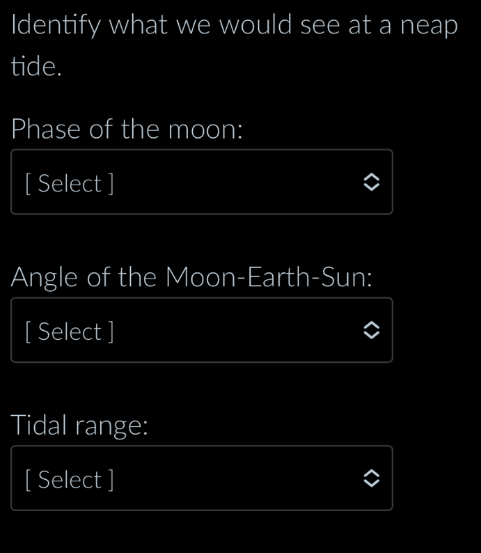 Identify what we would see at a neap 
tide. 
Phase of the moon: 
[ Select ] 
Angle of the Moon-Earth-Sun: 
[ Select ] 
Tidal range: 
[ Select ]