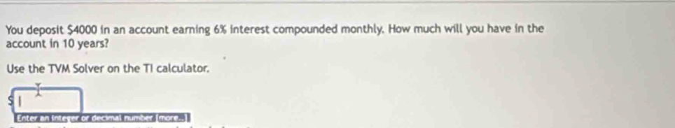 You deposit $4000 in an account earning 6% interest compounded monthly. How much will you have in the 
account in 10 years? 
Use the TVM Solver on the TI calculator. 
S 
Enter an Intever or decimal number more.