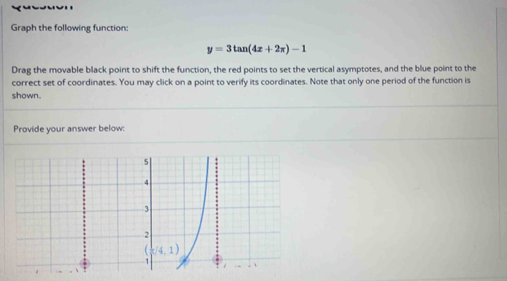 Graph the following function:
y=3tan (4x+2π )-1
Drag the movable black point to shift the function, the red points to set the vertical asymptotes, and the blue point to the
correct set of coordinates. You may click on a point to verify its coordinates. Note that only one period of the function is
shown.
Provide your answer below: