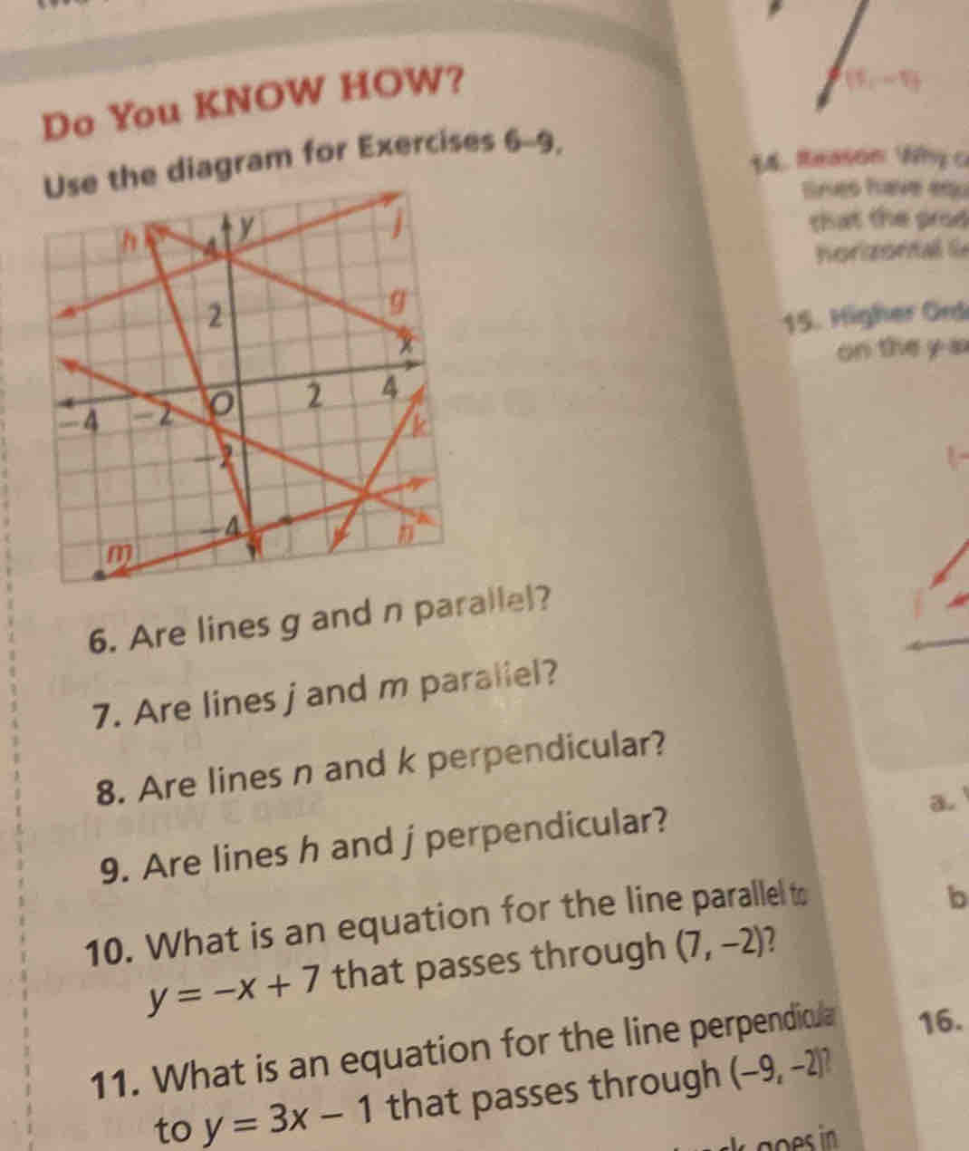 Do You KNOW HOW?
Use the diagram for Exercises 6-9,
14. Reason Why c
Srves have equ
h 4
y
j
that the prod
horizorali
2
g
15. Higher Ond
x
on the y a
2 A
-4 a
k
  
7
-4
n
m
6. Are lines g and n parallel?
7. Are lines j and m paraliel?
8. Are lines n and k perpendicular?
a.
9. Are lines h and j perpendicular?
10. What is an equation for the line parallel to
b
y=-x+7 that passes through (7,-2) 2
11. What is an equation for the line perpendicla 16.
to y=3x-1 that passes through (-9,-2)