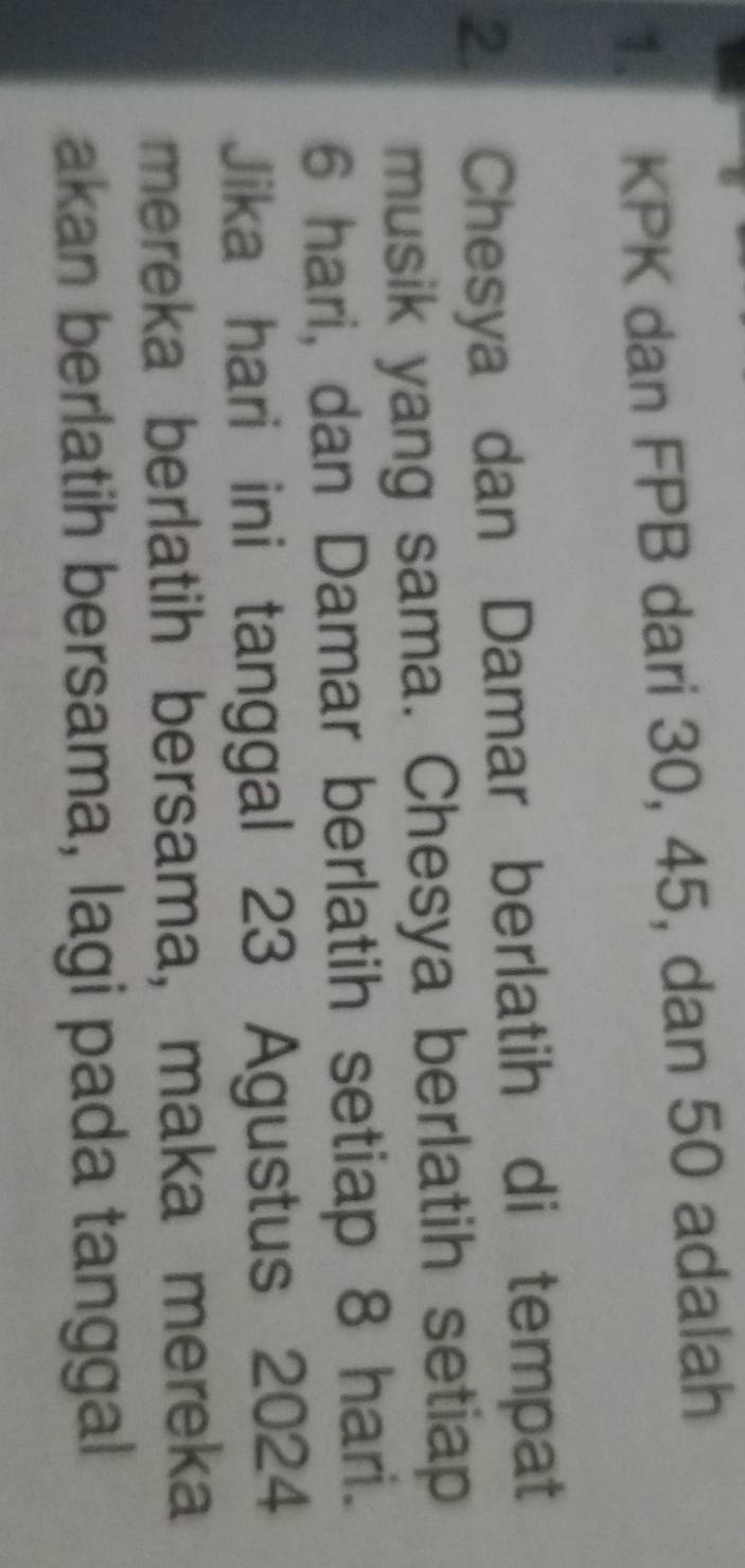 KPK dan FPB dari 30, 45, dan 50 adalah 
2. Chesya dan Damar berlatih di tempat 
musik yang sama. Chesya berlatih setiap
6 hari, dan Damar berlatih setiap 8 hari. 
Jika hari ini tanggal 23 Agustus 2024
mereka berlatih bersama, maka mereka 
akan berlatih bersama, lagi pada tanggal