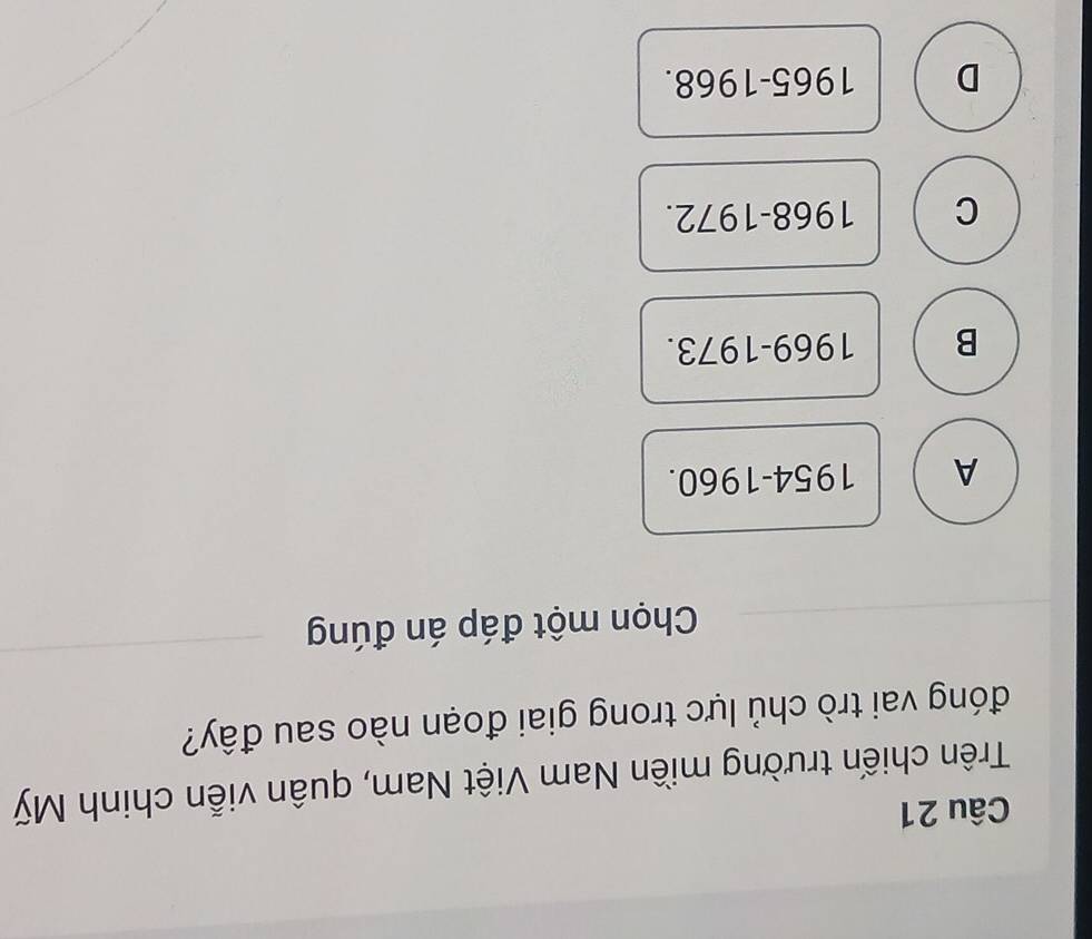 Trên chiến trường miền Nam Việt Nam, quân viễn chinh Mỹ
đóng vai trò chủ lực trong giai đoạn nào sau đây?
Chọn một đáp án đúng
A 1954-1960.
B 1969-1973.
C 1968-1972.
D 1965-1968.
