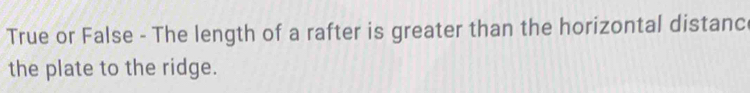 True or False - The length of a rafter is greater than the horizontal distanc 
the plate to the ridge.