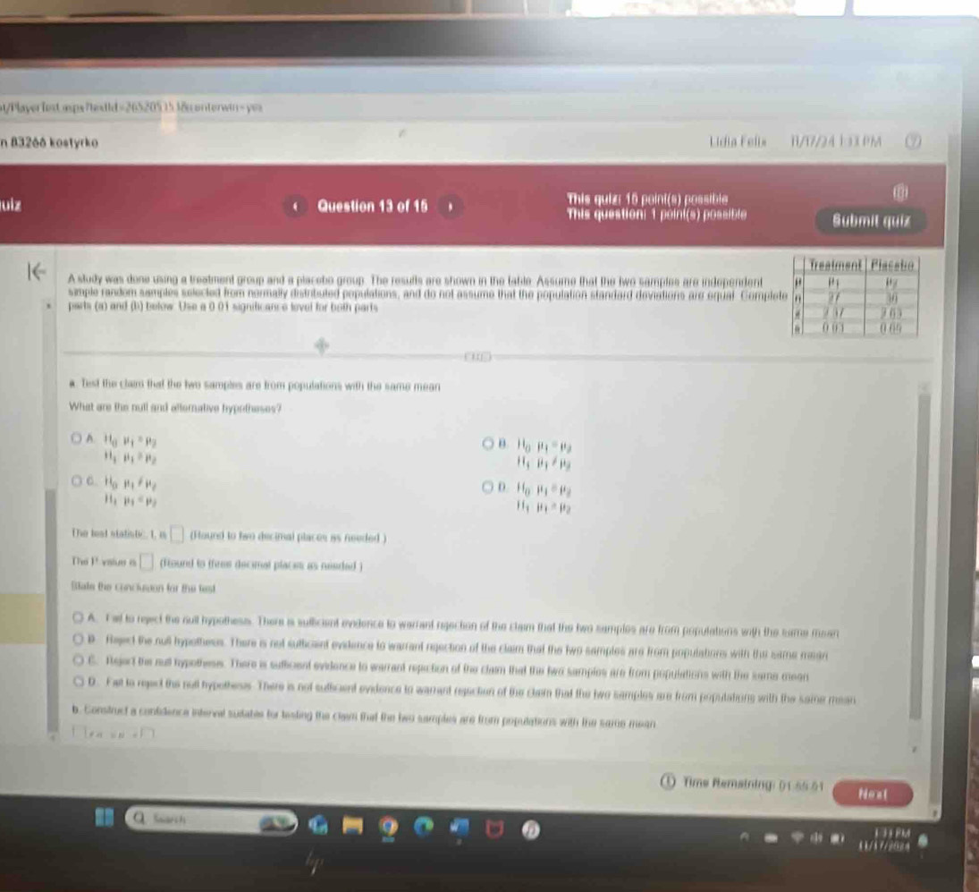 at/Playerfest asps?textid =2652051538n onterwin- yes
n 832ðð kostyrko Lidia Felis B/17/24 1 3X PM
uiz Question 13 of 15 This quiz: 15 point(s) possible
This question: 1 poini(s) possible Submit quiz
A study was done using a treatment group and a placebo group. The resufts are shown in the table. Assume that the two samples are independent
simple random semples selected from normally distributed populations, and do not assume that the population standard deviations are equal Comple
parts (a) and (b) below Use a 0 01 significance lovel for both parts 
a. Test the claim that the two samples are from populations with the same mean
What are the null and alfornative hypotheses?
A. H_0mu _1=mu _2
B l0 mu _1=mu _2
H_1mu _1=mu _2
H_3mu _1!= mu _3
C H_0mu _1!= mu _2
D. H_0mu _1=mu _2
H_1mu _1=mu _2
11 mu _1=mu _2
The leat statistic. 1, in □ (Hound to two decimal places iss needed )
The P vsiue a □ (Found to tfree decimal places as needed)
Blate the conciusson for the test
A. T al to reject the oull hypothess. There is suflicient evidence to warrant rgection of the claim that the two samples are from poputations with the same mean
D Reject the null hypothess. There is not sutlicant evidence to warrant reection of the claim that the two samples are from populatons with the same maan
C. Rejert the nu hypotheses. There is suficent evidence to warrant repiction of the claim that the two samples are from populations with the same mean
D. Fet to reect the notl hypothess. There is not suficent evidence to warrent reaction of the clem that the two samples are from populations with the saine mean
b. Construct a contidence interval suidable for testing the cla that the two samples are from populations with the same mean
Time Remsining: ( 1-55 51 Noal
Snrc ts