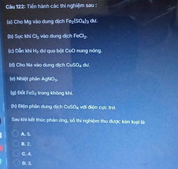 Tiến hành các thí nghiệm sau :
(a) Cho Mg vào dung dịch Fe_2(SO_4)_3 dư.
(b) Sục khí Cl_2 vào dung dịch FeCl_2. 
(c) Dẫn khí H_2 dư qua bột CuO nung nóng.
(d) Cho Na vào dung dịch CuSO_4 dư.
(e) Nhiệt phân AgNO_3. 
(g) Đốt FeS_2 trong không khí.
(h) Điện phân dung dịch CuSO_4 với điện cực trơ.
Sau khi kết thúc phản ứng, số thí nghiệm thu được kim loại là
A. 5.
B. 2.
C. 4.
D. 3.