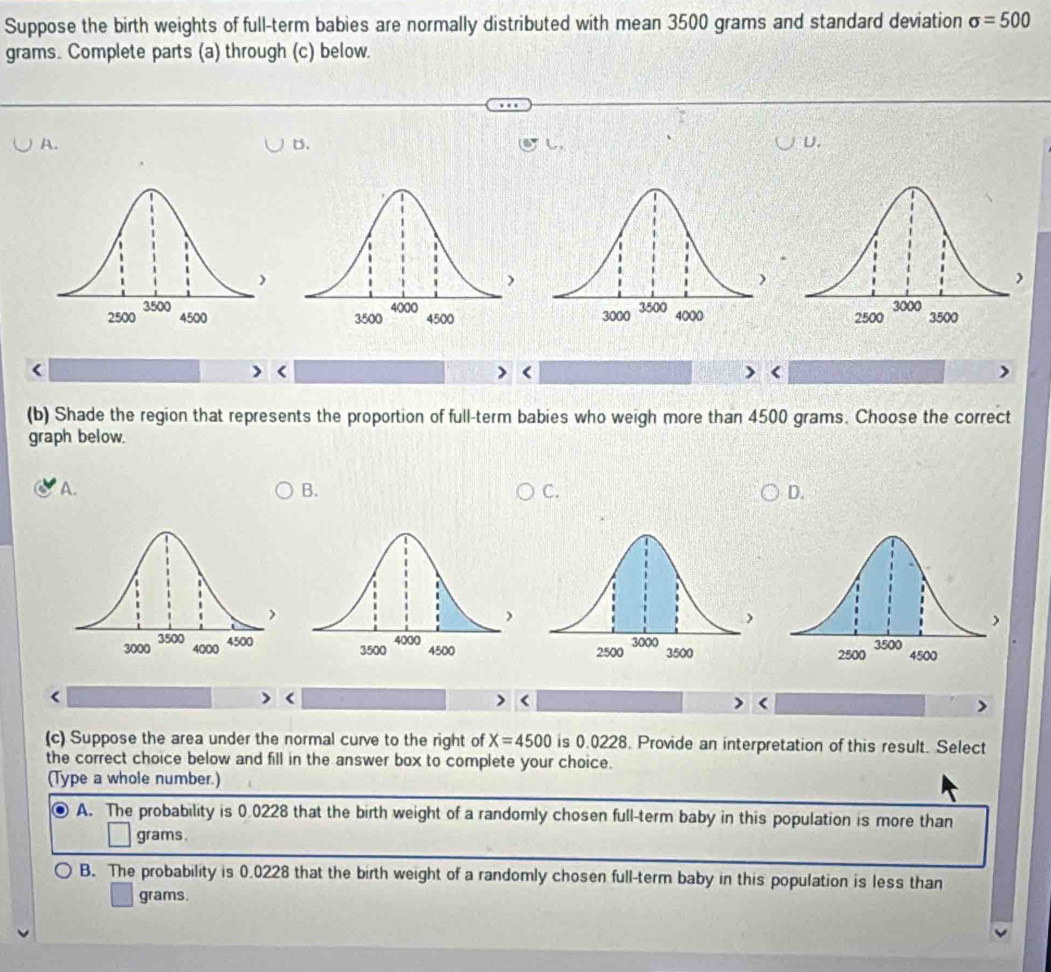 Suppose the birth weights of full-term babies are normally distributed with mean 3500 grams and standard deviation sigma =500
grams. Complete parts (a) through (c) below.
A.
D.
し
U.

<
<
<
<
(b) Shade the region that represents the proportion of full-term babies who weigh more than  4500 grams. Choose the correct
graph below.
A. B. C. D.


<
<
<
(c) Suppose the area under the normal curve to the right of  X=4500 is 0.0228. Provide an interpretation of this result. Select
the correct choice below and fill in the answer box to complete your choice.
(Type a whole number.)
A. The probability is 0.0228 that the birth weight of a randomly chosen full-term baby in this population is more than
grams.
B. The probability is 0.0228 that the birth weight of a randomly chosen full-term baby in this population is less than
grams.