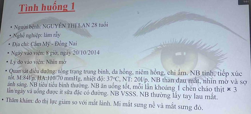 Tình huống 1 
Trò c 
Người bệnh: NGUYÊN THỊ LAN 28 tuổi 
Nghề nghiệp: làm rẫy 
Địa chi: Cẩm Mỹ - Đồng Nai 
* Ngày vào viện: 8 giờ, ngày 20/10/2014 
Lý do vào viện: Nhìn mờ 
Quan sát điều dưỡng: tổng trạng trung bình, da hồng, niêm hồng, chi ấm. NB tỉnh, tiếp xúc 
tốt. M: 84l/p, HA: 110/70 mmHg, nhiệt độ: 37°C 7, NT: 20l/p. NB than đau mắt, nhìn mờ và sợ 
ánh sáng. NB tiêu tiểu bình thường. NB ăn uống tốt, mỗi lần khoảng 1 chén cháo thịt * 3
lần/ngày và uống được ít sữa đặc có đường. NB VSSS. NB thường lấy tay lau mắt. 
Thăm khám: đo thị lực giảm so với mắt lành. Mi mắt sưng nề và mắt sưng đỏ.