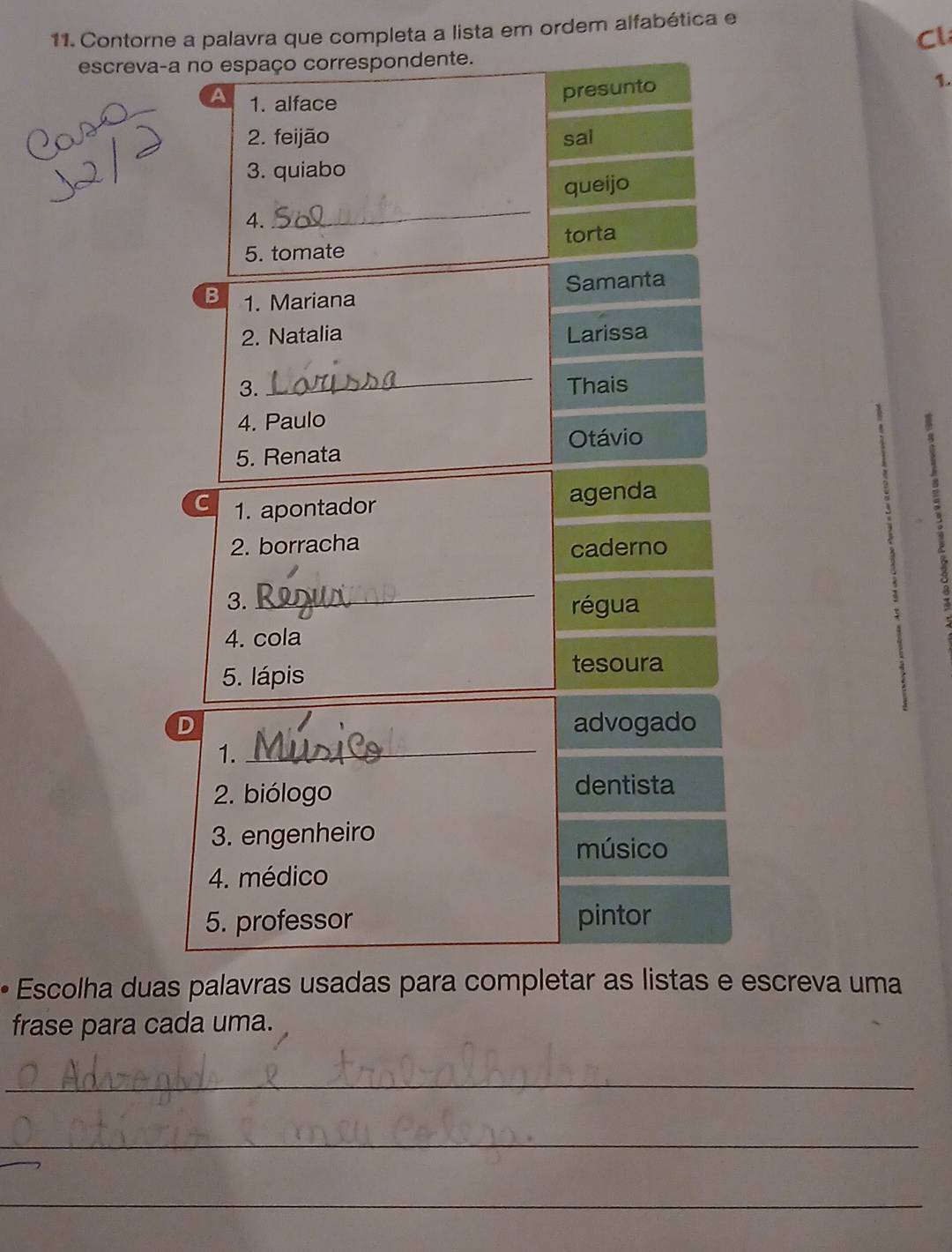 Contorne a palavra que completa a lista em ordem alfabética e 
Cl 
escreva-a no espaço correspondente. 
A 1. alface 
presunto 
1. 
2. feijão sal 
3. quiabo 
queijo 
4. 
_ 
5. tomate torta 
B 1. Mariana Samanta 
2. Natalia Larissa 
_ 
3. Thais 
4. Paulo 
Otávio 
5. Renata 
C 1. apontador agenda 
2. borracha 
caderno 
_ 
3. régua 
4. cola 
5. lápis 
tesoura 
D advogado 
1. 
_ 
2. biólogo dentista 
3. engenheiro 
músico 
4. médico 
5. professor pintor 
• Escolha duas palavras usadas para completar as listas e escreva uma 
frase para cada uma. 
_ 
_ 
_