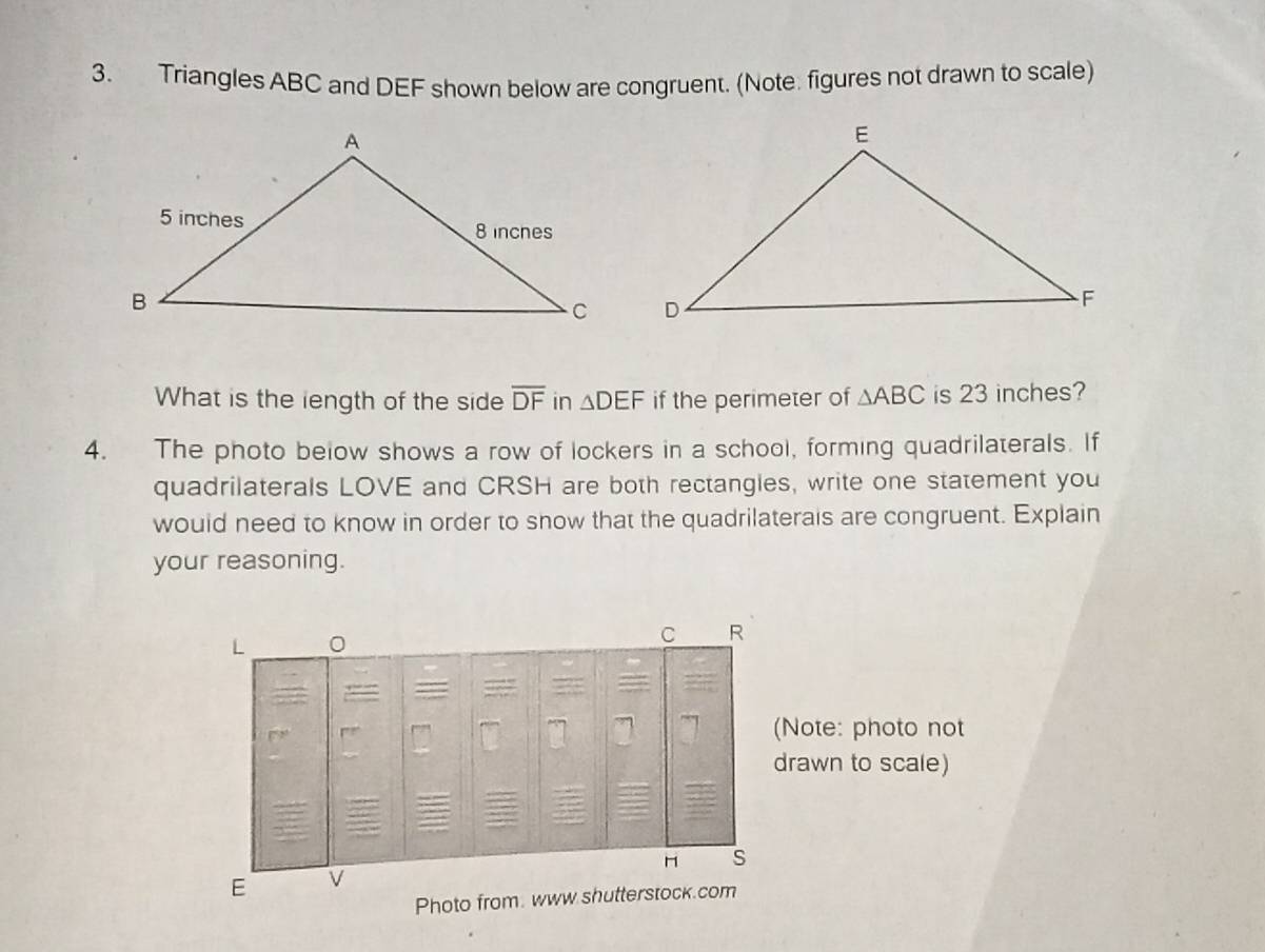 Triangles ABC and DEF shown below are congruent. (Note. figures not drawn to scale) 
What is the iength of the side overline DF in △ DEF if the perimeter of △ ABC is 23 inches? 
4. The photo below shows a row of lockers in a school, forming quadrilaterals. If 
quadrilaterals LOVE and CRSH are both rectangles, write one statement you 
would need to know in order to show that the quadrilaterais are congruent. Explain 
your reasoning. 
L 0
C R 
(Note: photo not 
drawn to scale) 
s 
E 
Photo from. www shutterstock.com