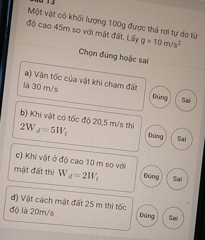 au 13
Một vật có khối lượng 100g được thả rơi tự do từ
độ cao 45m so với mặt đất. Lấy g=10m/s^2
Chọn đúng hoặc sai
a) Vận tốc của vật khi chạm đất
là 30 m/s Đúng Sai
b) Khi vật có tốc độ 20,5 m/s thì
2W_d=5W_t Sai
Đúng
c) Khi vật ở độ cao 10 m so với
mặt đất thì W_d=2W_t Sai
Đúng
d) Vật cách mặt đất 25 m thì tốc
độ là 20m/s Sai
Đúng