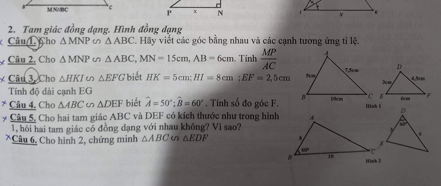 Tam giác đồng dạng. Hình đồng
Câu 1. Cho △ MNP △ ABC. Hãy viết các góc bằng nhau và các cạnh tương ứng tỉ lệ.
Câu 2. Cho △ MNP U △ ABC,MN=15cm,AB=6cm. Tính  MP/AC 
* Câu 3. Cho △ HKI △ EFG biết HK=5cm;HI=8cm;EF=2,5cm
Tính độ dài cạnh EG
* Câu 4. Cho △ ABC . △ DEF biết widehat A=50°;widehat B=60^o. Tính số đo góc F.
Câu 5. Cho hai tam giác ABC và DEF có kích thước như trong hình
1, hỏi hai tam giác có đồng dạng với nhau không? Vì sao?
*Câu 6. Cho hình 2, chứng minh △ ABC △ EDF