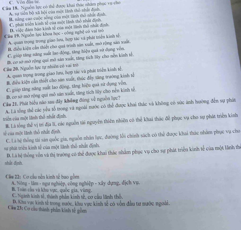 C. Vôn đầu tư.
Câu 18. Nguồn lực có thể được khai thác nhằm phục vụ cho
A. sự tiến bộ xã hội của một lãnh thổ nhất định.
B. nâng cao cuộc sống của một lãnh thổ nhất định.
C. phát triển kinh tế của một lãnh thổ nhất định.
D. việc đảm bảo kinh tế của một lãnh thổ nhất định.
Câu 19. Nguồn lực khoa học - công nghệ có vai trò
A. quan trọng trong giao lưu, hợp tác và phát triển kinh tế.
B. điều kiện cần thiết cho quá trình sản xuất, mở rộng sản xuất.
C. giúp tăng năng suất lao động, tăng hiệu quả sử dụng vốn.
D. cơ sở mở rộng qui mô sản xuất, tăng tích lũy cho nền kinh tế.
Câu 20. Nguồn lực tự nhiên có vai trò
A. quan trọng trong giao lưu, hợp tác và phát triển kinh tế.
B. điều kiện cần thiết cho sản xuất, thúc đầy tăng trưởng kinh tế
C. giúp tăng năng suất lao động, tăng hiệu quả sử dụng vốn.
D. cơ sở mở rộng qui mô sản xuất, tăng tích lũy cho nền kinh tế.
Câu 21. Phát biểu nào sau đây không đúng về nguồn lực?
A. Là tổng thể các yếu tố trong và ngoài nước có thể được khai thác và không có sức ảnh hưởng đến sự phát
triển của một lãnh thổ nhất định.
B. Là tổng thể vị trí địa lí, các nguồn tài nguyên thiên nhiên có thể khai thác để phục vụ cho sự phát triển kinh
tế của một lãnh thổ nhất định.
C. Là hệ thống tài sản quốc gia, nguồn nhân lực, đường lối chính sách có thể được khai thác nhằm phục vụ cho
sự phát triển kinh tế của một lãnh thổ nhất định.
D. Là hệ thống vốn và thị trường có thể được khai thác nhằm phục vụ cho sự phát triển kinh tế của một lãnh thể
nhất định.
Cầu 22: Cơ cấu nền kinh tế bao gồm
A. Nông - lâm - ngư nghiệp, công nghiệp - xây dựng, dịch vụ.
B. Toàn cầu và khu vực, quốc gia, vùng.
C. Ngành kinh tế, thành phần kinh tế, cơ cấu lãnh thổ.
D. Khu vực kinh tế trong nước, khu vực kinh tế có vốn đầu tư nước ngoài.
Câu 23: Cơ cầu thành phần kinh tế gồm