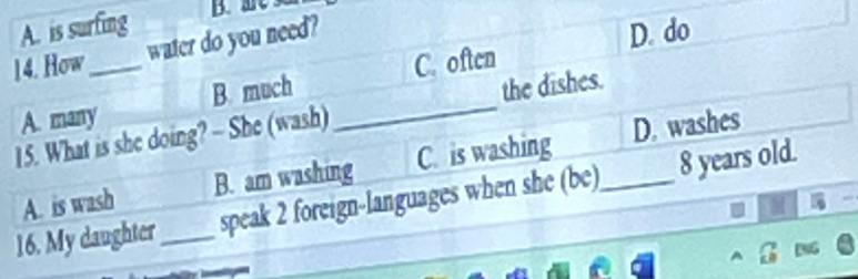 A. is surfing B. mC
14. How_ water do you need?
D. do
the dishes.
A. many B. much _C. often
15. What is she doing? - She (wash)
A. is wash B. am washing C. is washing D. washes
16. My daughter_ speak 2 foreign-languages when she (be)_ 8 years old.
A G