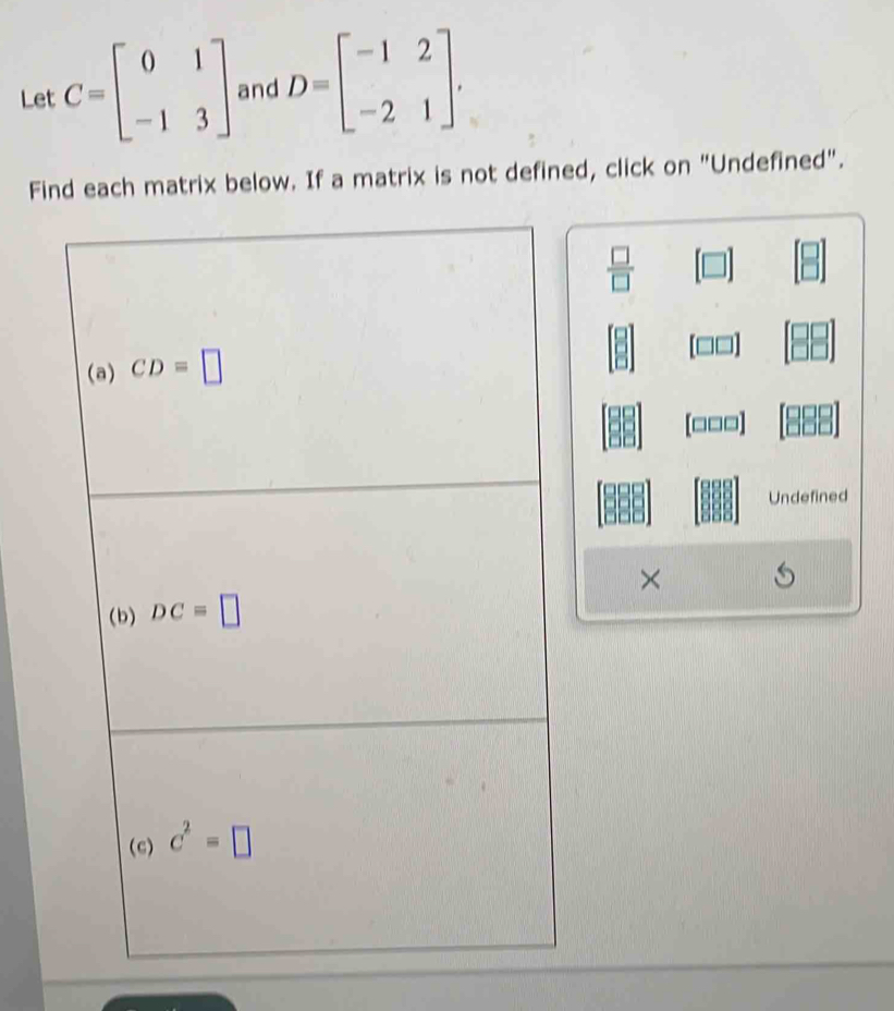 Let C=beginbmatrix 0&1 -1&3endbmatrix and D=beginbmatrix -1&2 -2&1endbmatrix. 
Find each matrix below. If a matrix is not defined, click on "Undefined".
 □ /□  
(a) CD=□
[□□□]
Undefined 
× 
(b) DC=□
(c) c^2=□