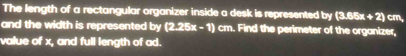 The length of a rectangular organizer inside a desk is represented by (3.65x+2) cm, 
and the width is represented by (2.25x-1) cm. Find the perimeter of the organizer, 
value of x, and full length of ad.