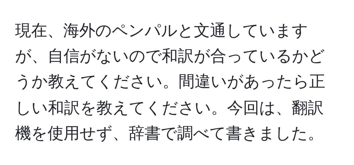 現在、海外のペンパルと文通していますが、自信がないので和訳が合っているかどうか教えてください。間違いがあったら正しい和訳を教えてください。今回は、翻訳機を使用せず、辞書で調べて書きました。