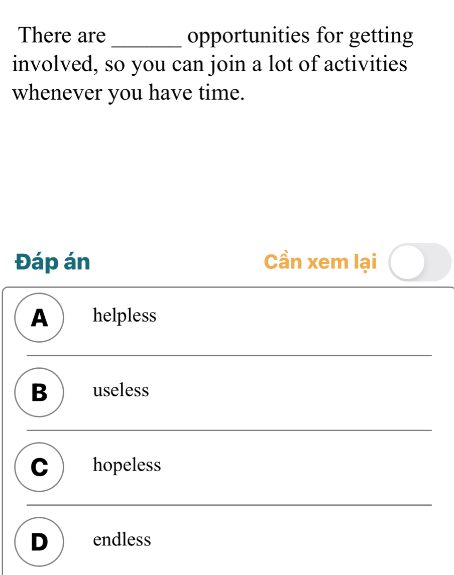 There are_ opportunities for getting
involved, so you can join a lot of activities
whenever you have time.
Đáp án Cần xem lại
A helpless
B ) useless
C ) hopeless
D endless