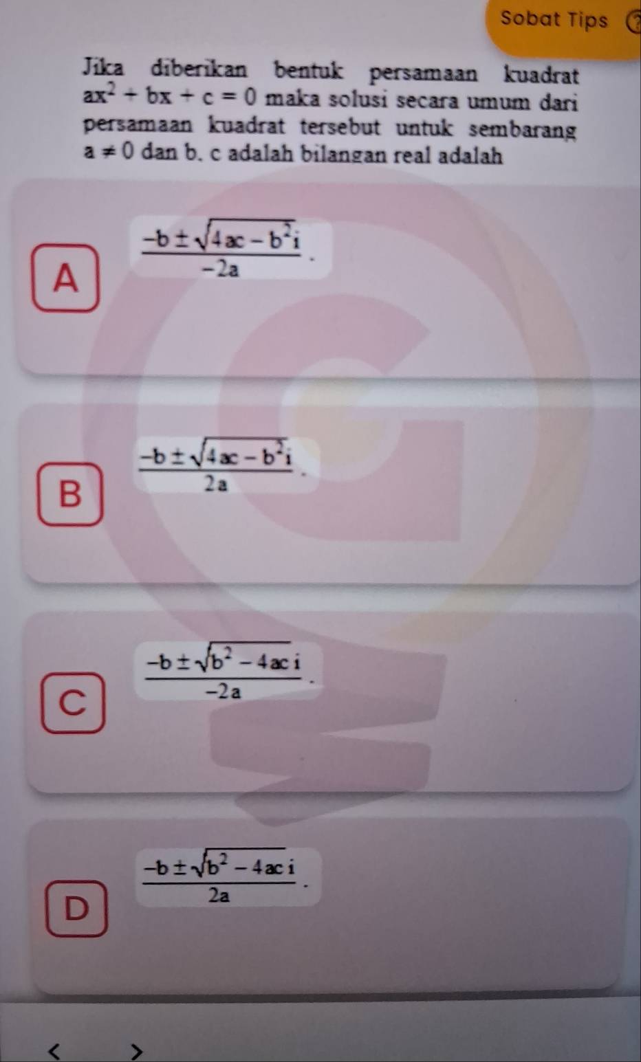 Sobat Tips
Jika diberikan bentuk persamaan kuadrat
ax^2+bx+c=0 maka solusi secara umum dari
persamaan kuadrat tersebut untuk sembarang
a!= 0danb. c adalah bilangan real adalah
A  (-b± sqrt(4ac-b^2)i)/-2a .
B  (-b± sqrt(4ac-b^2i))/2a .
C  (-b± sqrt(b^2-4ac)i)/-2a .
 (-b± sqrt(b^2-4ac)i)/2a . 
D