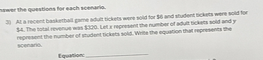 nswer the questions for each scenario. 
3) At a recent basketball game adult tickets were sold for $6 and student tickets were sold for
$4. The total revenue was $320. Let x represent the number of adult tickets sold and y
represent the number of student tickets sold. Write the equation that represents the 
scenario. 
Equation: 
_