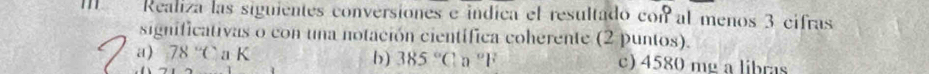 Realiza las siguientes conversiones e indica el resultado con al menos 3 cifras 
significativas o con una notación científica coherente (2 puntos). 
a) 78°C a K b) 385°C l a “F c) 4580 mg a libras