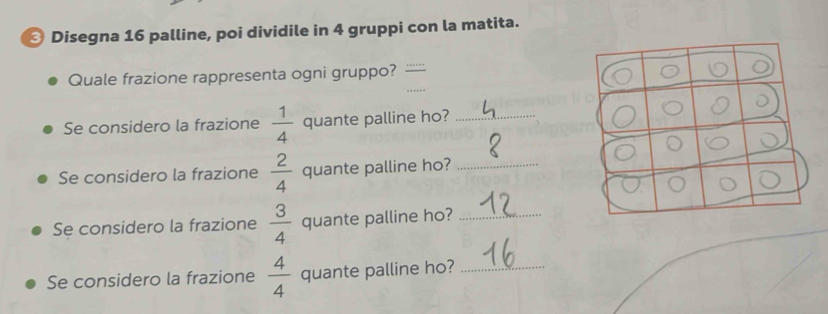 Disegna 16 palline, poi dividile in 4 gruppi con la matita. 
Quale frazione rappresenta ogni gruppo? 
Se considero la frazione  1/4  quante palline ho?_ 
Se considero la frazione  2/4  quante palline ho?_ 
Se considero la frazione  3/4  quante palline ho?_ 
Se considero la frazione  4/4  quante palline ho?_