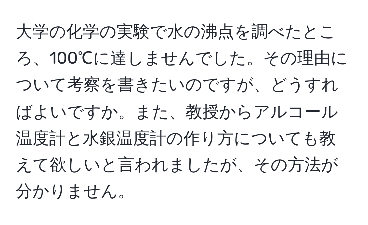 大学の化学の実験で水の沸点を調べたところ、100℃に達しませんでした。その理由について考察を書きたいのですが、どうすればよいですか。また、教授からアルコール温度計と水銀温度計の作り方についても教えて欲しいと言われましたが、その方法が分かりません。