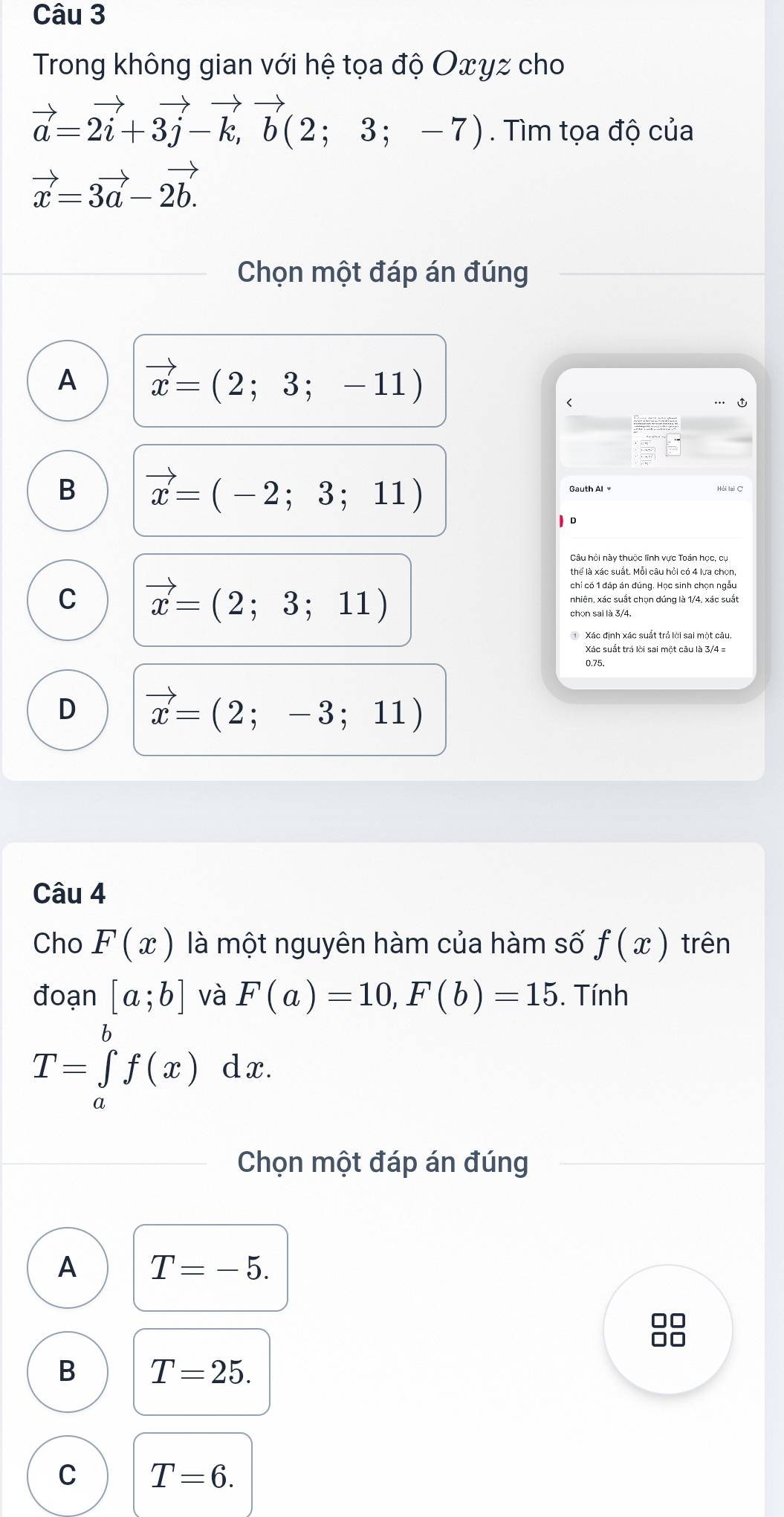 Trong không gian với hệ tọa độ Oxyz cho
vector a=2vector i+3vector j-vector k,vector b(2;3;-7). Tìm tọa độ của
vector x=3vector a-2vector b.
Chọn một đáp án đúng
A vector x=(2;3;-11)
B vector x=(-2;3;11)
Hải lại C
Câu hồi này thuộc lĩnh vực Toán học, cụ
C vector x=(2;3;11)
chỉ có 1 đáp án đúng. Học sinh chọn ngẫu
nhiên, xác suất chọn đúng là 1/4, xác suất
Xác định xác suất trả lời sai một câu
Xác suất trá lời sai một câu là 3/4 =
0.75.
D vector x=(2;-3;11)
Câu 4
Cho F(x) là một nguyên hàm của hàm số f(x) trên
đoạn [a;b] và F(a)=10, F(b)=15. Tính
T=∈tlimits _a^bf(x) dx.
Chọn một đáp án đúng
A T=-5.
B T=25.
C T=6.