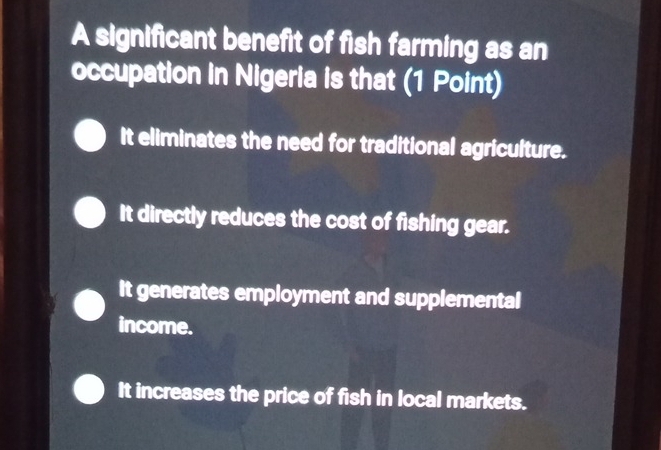 A significant benefit of fish farming as an
occupation in Nigeria is that (1 Point)
It eliminates the need for traditional agriculture.
It directly reduces the cost of fishing gear.
It generates employment and supplemental
income.
It increases the price of fish in local markets.