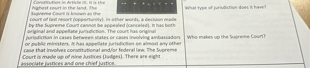 Constitution in Article III. It is the 
highest court in the land. The What type of jurisdiction does it have? 
Supreme Court is known as the 
court of last resort (opportunity). In other words, a decision made 
by the Supreme Court cannot be appealed (canceled). It has both 
original and appellate jurisdiction. The court has original 
jurisdiction in cases between states or cases involving ambassadors Who makes up the Supreme Court? 
or public ministers. It has appellate jurisdiction on almost any other 
case that involves constitutional and/or federal law. The Supreme 
Court is made up of nine Justices (Judges). There are eight 
associate justices and one chief justice.