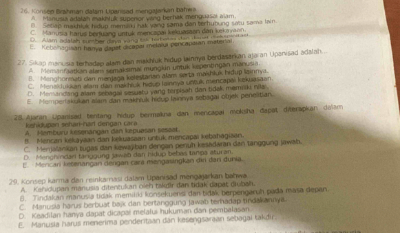 Konsep Brahman dalam Upanisad mengajarkan bahwa
A. Manusia adalah makhluk superior yang berhak menguasai alam.
B. Setiap makhiuk hidup memiski hak yang sama dan terhubung satu sama lain.
C. Manusia harus berjuang untuk mencapai kekuasaan dan kekayaan.
D. Alam adalah sumber daya vàng tak terbatas dan dapật diekspinitasi
E, Kebahagisan hanya dapat dicapai melalui pencapaian material.
27. Sikap manusia terhadap alam dan makhluk hidup lainnya berdasarkan ajaran Upanisad adalah...
A. Memanfaatkan alam semaksimal mungkin untuk kepentingan manusia.
B. 'Menohormati dan menjaga kelestarian alam serta makhluk hidup lainnya.
C. Menaklukkan alam dan makhluk hidup lainnya untuk mencapai kekuasaan.
D. Memandang alam sebagai sesuatu yang terpisah dan tidak memiliki nilai,
E. Memperlakukan alam dan makhluk hidup lainnya sebagai objek penelitian.
28. Ajaran Upanisad tentang hidup bermakna dan mencapai moksha đapäț diterapkan dalam
kehidupan sehar-har dengan cara
A. Memburu kesenängan dan kepuasan sesaat.
B. Mencan kekayaan dan kekuasaan untuk mencapai kebahāgiaan.
C. Menjalankan tugas dan kewajiban dengan penuh kesadaran dan tanggung jawab.
D. Menghindari tanggung jawab dan hidup bebas tanpa aturan.
E. Mencari ketenangan dengan cara mengasingkan diri dari dunia.
29, Konsep karma dan reinkarnasi dalam Upanisad mengajarkan bahwa.
A. Kehidupan manusia ditentukan oleh takdir dan tidak dapat diubah.
8. Tindakan manusia tidak memiliki konsekuensi dan tidak berpengaruh pada masa depan.
C. Manusia harus berbuat bajk dan bertanggung jawab terhadap tindakannya.
D. Keadilan hanya dapat dicapai melalui hukuman dan pembalasan.
E. Manusia harus menerima penderitaan dan kesengsaraan sebagai takdir.