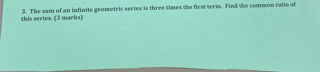 The sum of an infinite geometric series is three times the first term. Find the common ratio of 
this series. (3 marks)