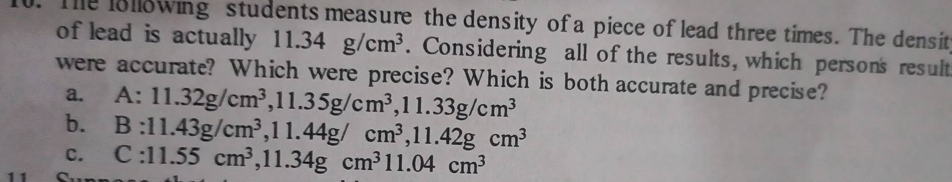 The lollowing students measure the density of a piece of lead three times. The densit
of lead is actually 11.34g/cm^3. Considering all of the results, which persons result
were accurate? Which were precise? Which is both accurate and precise?
a. A:11.32g/cm^3, 11.35g/cm^3, 11.33g/cm^3
b. B:11.43g/cm^3, ^3, 11.44g/cm^3, 11.42gcm^3
C. C:11.55cm^3, 11.34gcm^3 11.04cm^3