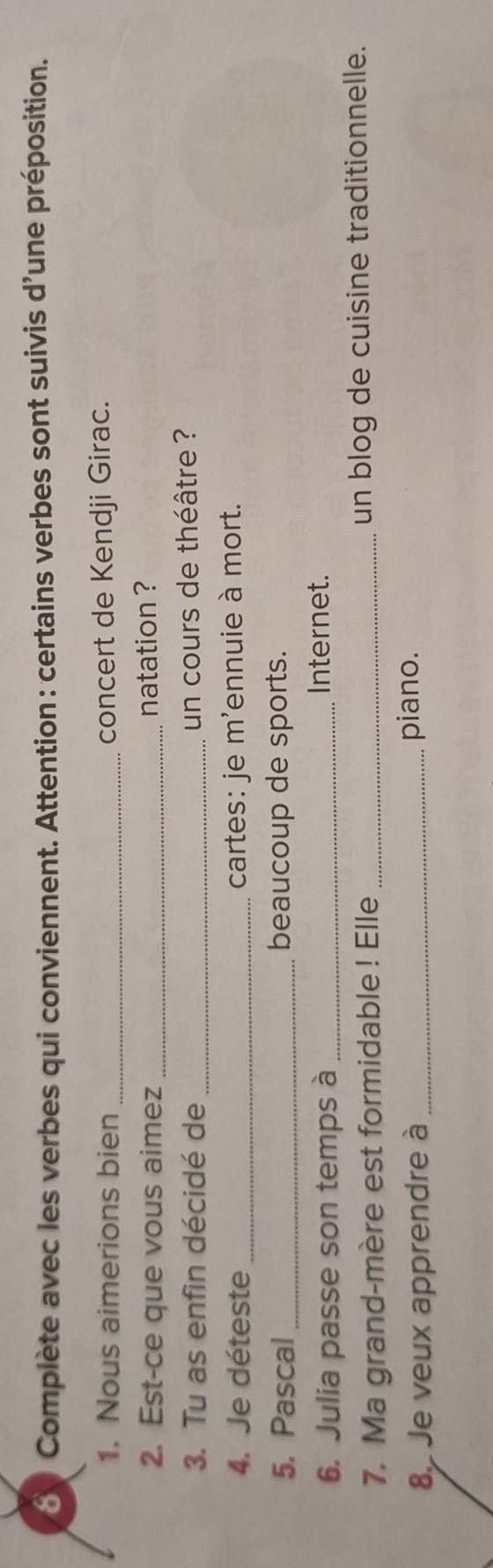 Complète avec les verbes qui conviennent. Attention : certains verbes sont suivis d'une préposition. 
1. Nous aimerions bien _concert de Kendji Girac. 
2. Est-ce que vous aimez _natation ? 
3. Tu as enfin décidé de _un cours de théâtre ? 
4. Je déteste _cartes: je m'ennuie à mort. 
5. Pascal_ beaucoup de sports. 
6. Julia passe son temps à_ 
Internet. 
7. Ma grand-mère est formidable ! Elle_ un blog de cuisine traditionnelle. 
89 Je veux apprendre à _piano.