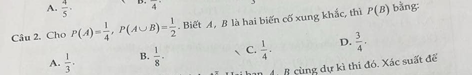 overline 4^((·)
bằng:
A. frac 4)5. D.  3/4  · 
Câu 2. Cho P(A)= 1/4 , P(A∪ B)= 1/2 . Biết A, B là hai biến cố xung khắc, thì P(B)
A.  1/3 ·
B.  1/8 ·
C.  1/4 ·
đ B cùng dự kì thi đó. Xác suất để