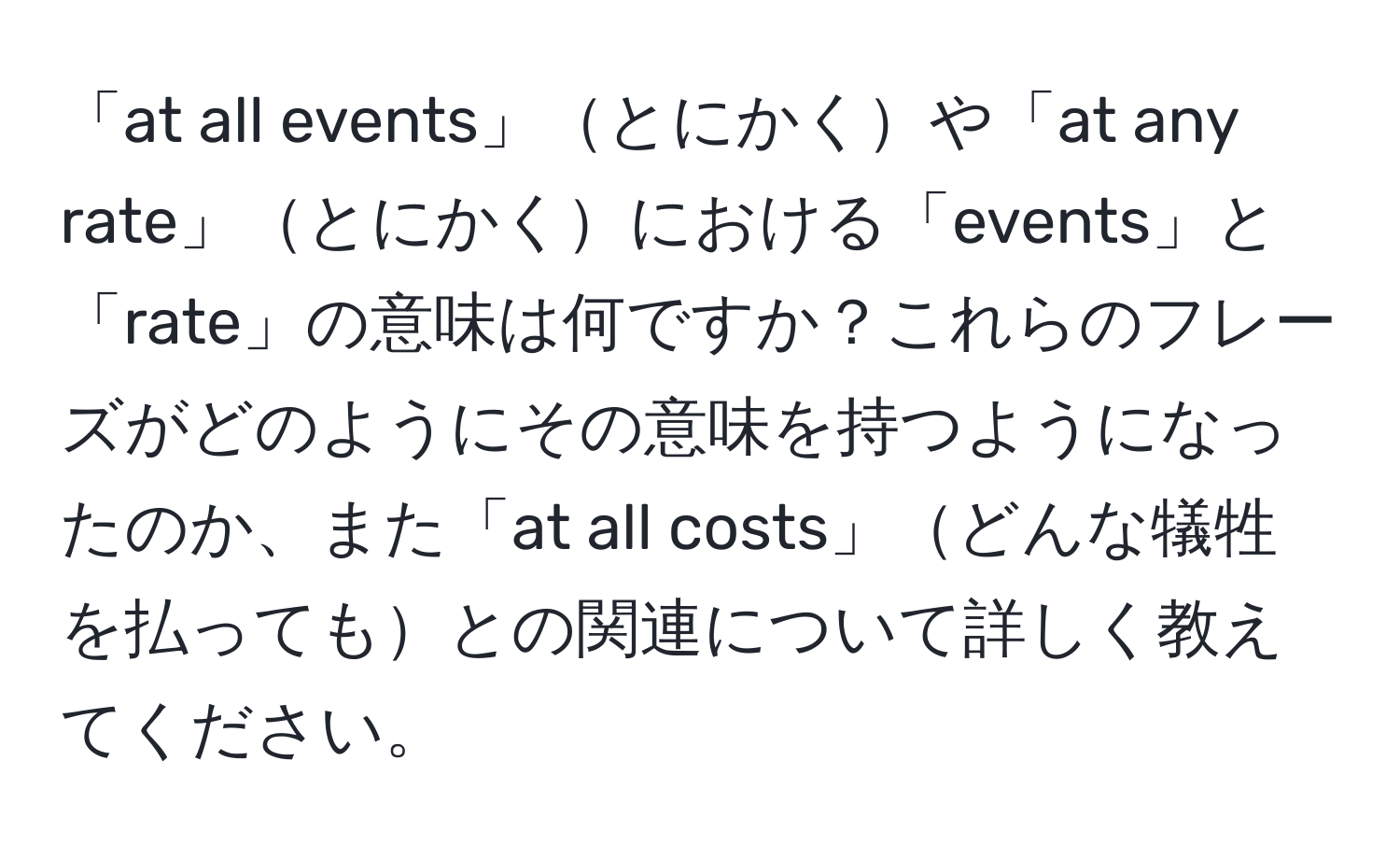 「at all events」とにかくや「at any rate」とにかくにおける「events」と「rate」の意味は何ですか？これらのフレーズがどのようにその意味を持つようになったのか、また「at all costs」どんな犠牲を払ってもとの関連について詳しく教えてください。