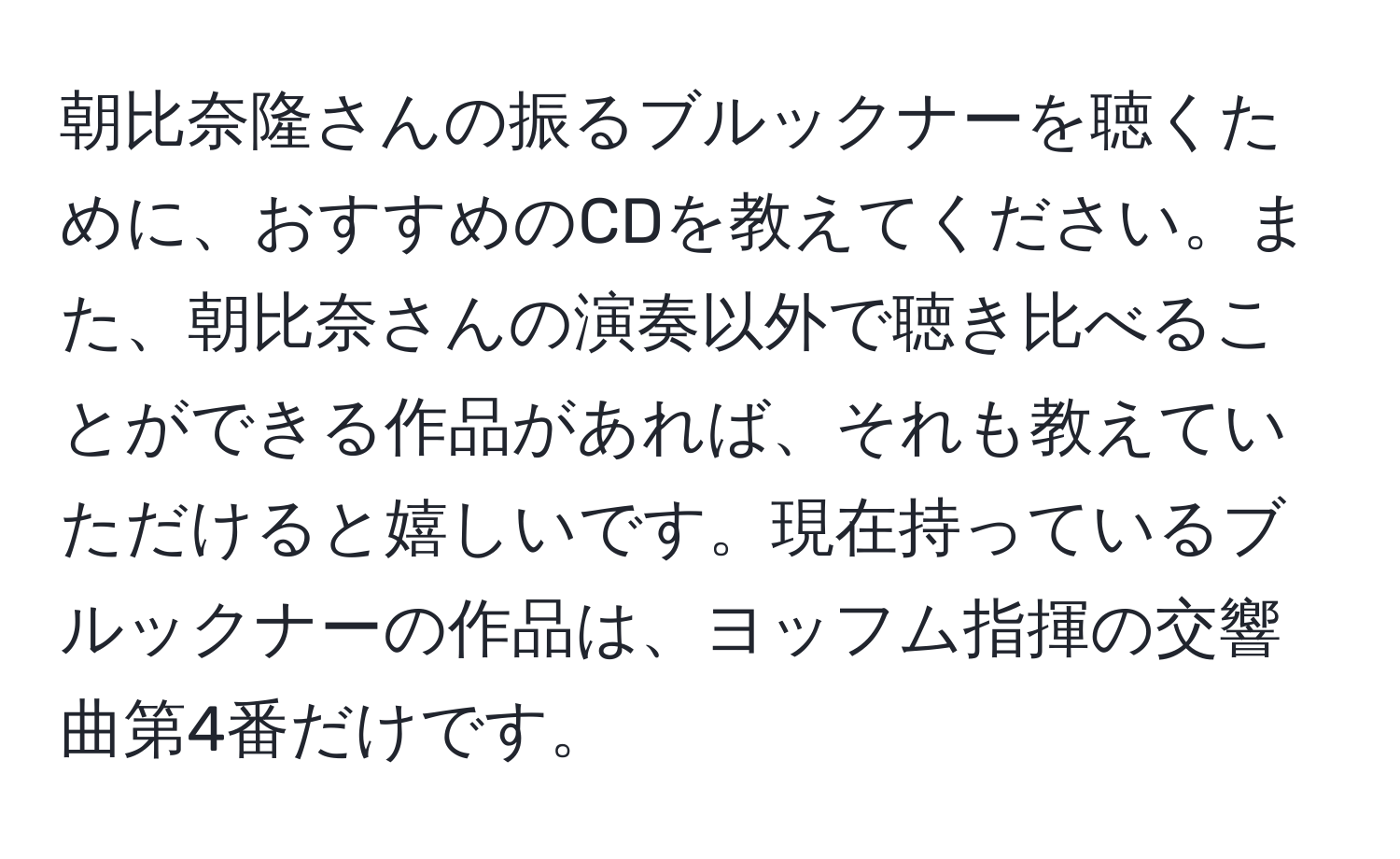 朝比奈隆さんの振るブルックナーを聴くために、おすすめのCDを教えてください。また、朝比奈さんの演奏以外で聴き比べることができる作品があれば、それも教えていただけると嬉しいです。現在持っているブルックナーの作品は、ヨッフム指揮の交響曲第4番だけです。