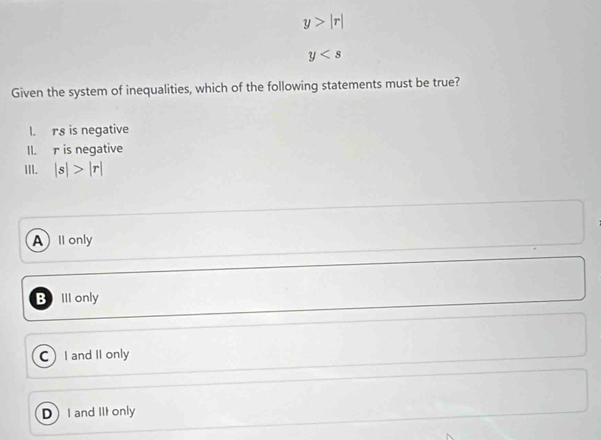 y>|r|
y
Given the system of inequalities, which of the following statements must be true?
I. rs is negative
II. r is negative
III. |s|>|r|
All only
B III only
C)I and II only
DI and III only