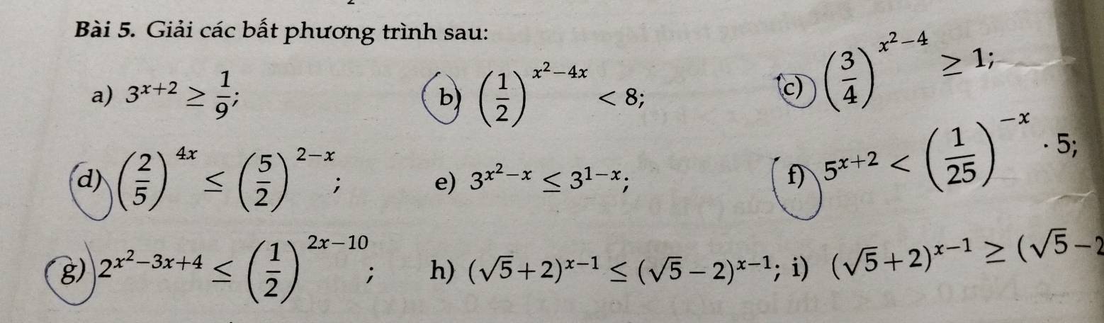 Giải các bất phương trình sau: 
a) 3^(x+2)≥  1/9 ; ( 1/2 )^x^2-4x<8</tex>; 
b) 
c) ( 3/4 )^x^2-4≥ 1; 
d) ( 2/5 )^4x≤ ( 5/2 )^2-x; 3^(x^2)-x≤ 3^(1-x); f) 5^(x+2) ; 
e) 
g) 2^(x^2)-3x+4≤ ( 1/2 )^2x-10; h) (sqrt(5)+2)^x-1≤ (sqrt(5)-2)^x-1; i) (sqrt(5)+2)^x-1≥ (sqrt(5)-2