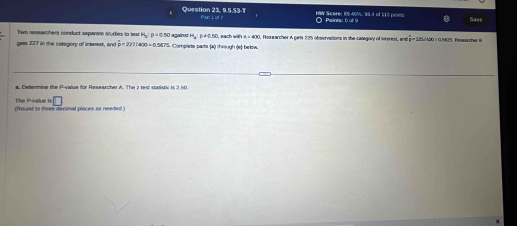 Question 23, 9.5.53-T HW Score: 89.46%, 98.4 of 110 points Save 
Part 1 of 7 Points: 0 of 9 
Two researchers conduct separate studies to test H_0:p=0.50 against H_a:p!= 0.50 each with n=400. Researcher A gets 225 observations in the category of interest, and hat p=225/400=0.5625 Researcher 8 
gets 227 in the category of interest, and hat p=227/400=0.5675 Complete parts (a) through (e) below. 
a. Determine the P -value for Researcher A. The z test statistic is 2.50. 
The P -value is □ 
(Round to three decimal places as needed.)