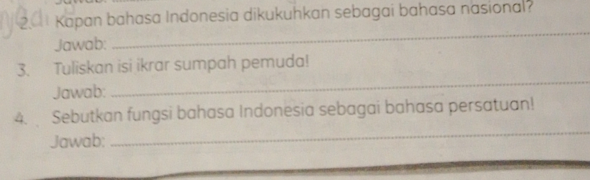 Kapan bahasa Indonesia dikukuhkan sebagai bahasa nasional? 
Jawab: 
_ 
3. Tuliskan isi ikrar sumpah pemuda! 
Jawab: 
_ 
4. Sebutkan fungsi bahasa Indonesia sebagai bahasa persatuan! 
Jawab: 
_