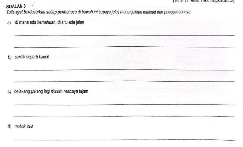 (Tema 12. Boko Yexs Tingkatan3) 
SOALAN 3 
Tulis ayat berdasarkan setiap peribahasa di bawah ini supaya jelas menunjukkan maksud dan penggunaannya. 
a) di mana ada kemahuan, di situ ada jalan 
_ 
_ 
b) cerdik seperti kancil 
_ 
_ 
c) belakang parang lagi diasah nescaya tajam 
_ 
_ 
d) mabuk laut 
_