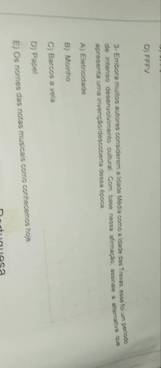 D) FFFV
3- Embora muítos autores considerem a Idade Média como a Idade das Trevas, esse foi um período
de intenso desenvolvimento cultural. Com base nessa afirmação, assinale a altemativa que
apresenta uma invenção/descoberta dessa época.
A) Eletricidade
B) Moinho
C) Barcos a vela
D) Papel
E) Os nomes das notas musicais como conhecemos hoje.