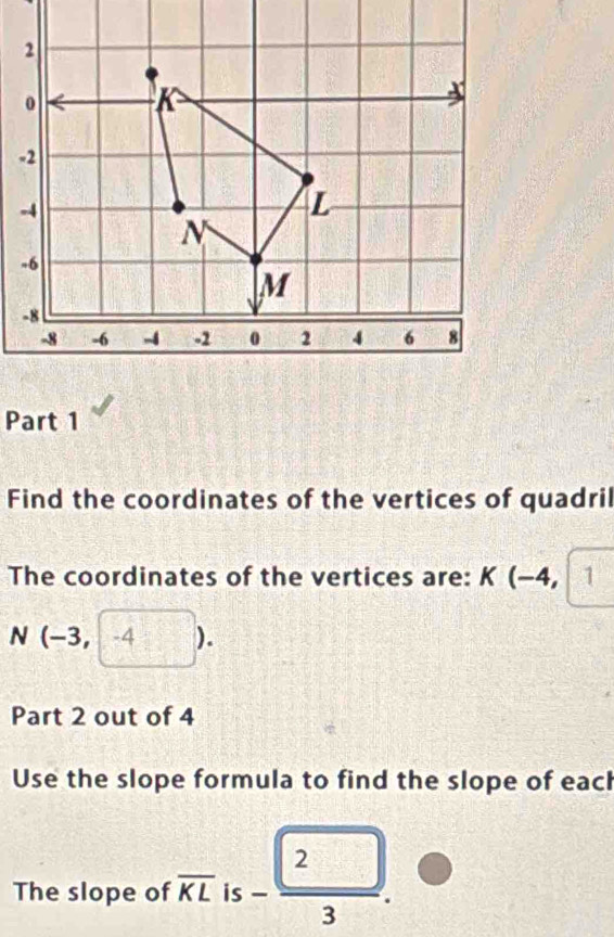 Find the coordinates of the vertices of quadril 
The coordinates of the vertices are: K(-4, 1
N (-3,-4). 
Part 2 out of 4 
Use the slope formula to find the slope of each 
The slope of overline KL is - 2/3 .