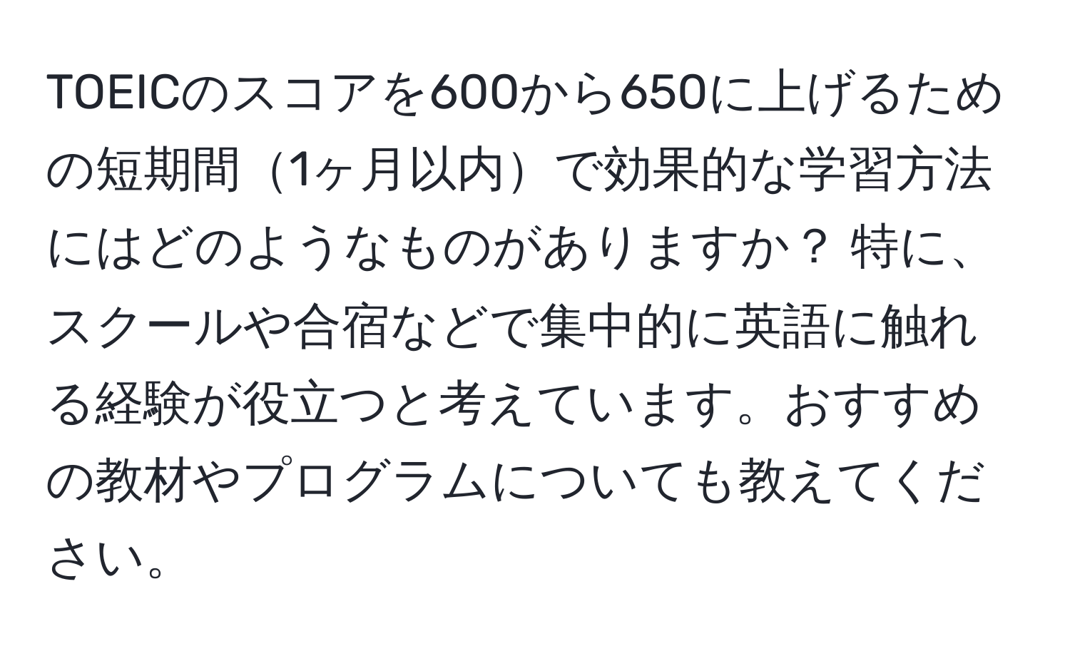 TOEICのスコアを600から650に上げるための短期間1ヶ月以内で効果的な学習方法にはどのようなものがありますか？ 特に、スクールや合宿などで集中的に英語に触れる経験が役立つと考えています。おすすめの教材やプログラムについても教えてください。