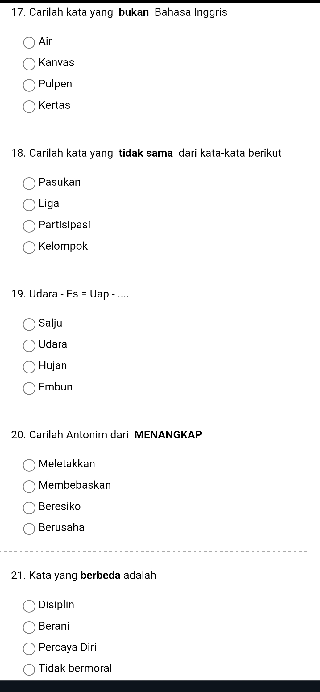 Carilah kata yang bukan Bahasa Inggris
Air
Kanvas
Pulpen
Kertas
18. Carilah kata yang tidak sama dari kata-kata berikut
Pasukan
Liga
Partisipasi
Kelompok
19. Udara -Es=L Jap - ....
Salju
Udara
Hujan
Embun
20. Carilah Antonim dari MENANGKAP
Meletakkan
Membebaskan
Beresiko
Berusaha
21. Kata yang berbeda adalah
Disiplin
Berani
Percaya Diri
Tidak bermoral