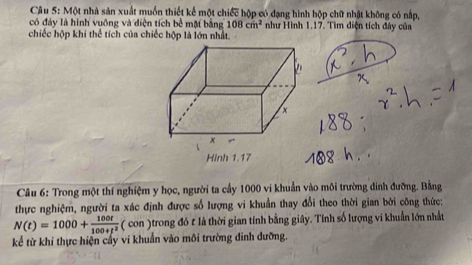 Một nhà sản xuất muồn thiết kế một chiếc hộp có dạng hình hộp chữ nhật không có nấp, 
có đây là hình vuông và điện tích bề mặt bằng 108cm^2 như Hình 1.17. Tìm diện tích đây của 
chiếc hộp khi thể tích của chiếc hộp là lớn nhất. 
Hinh 1.17 
Câu 6: Trong một thí nghiệm y học, người ta cấy 1000 vi khuẩn vào môi trường dinh đưỡng. Bằng 
thực nghiệm, người ta xác định được số lượng vi khuẩn thay đổi theo thời gian bởi công thức:
N(t)=1000+ 100t/100+t^2  ( con )trong đó t là thời gian tính bằng giây. Tính số lượng vi khuẩn lớn nhất 
kể từ khi thực hiện cấy vi khuẩn vào môi trường dinh dưỡng.